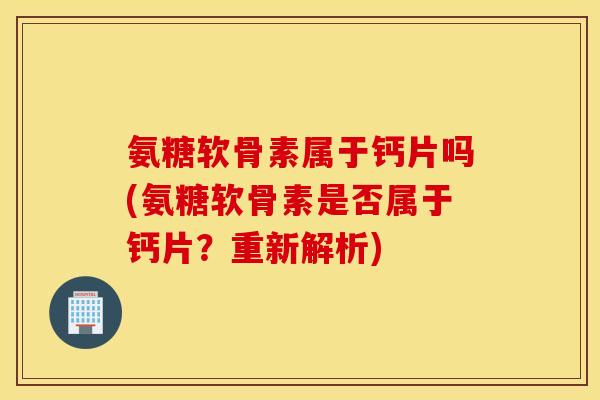 氨糖软骨素属于钙片吗(氨糖软骨素是否属于钙片?重新解析) 氨糖软骨素属于钙片吗(氨糖软骨素是否属于钙片?重新解析)