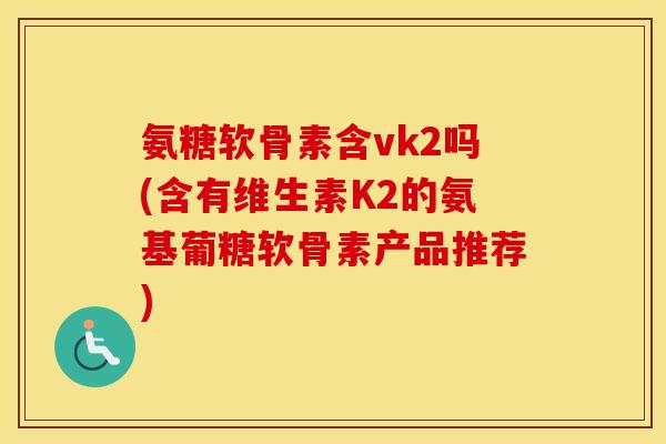 氨糖软骨素含vk2吗(含有维生素K2的氨基葡糖软骨素产品推荐) 氨糖软骨素含vk2吗(含有维生素K2的氨基葡糖软骨素产品推荐)