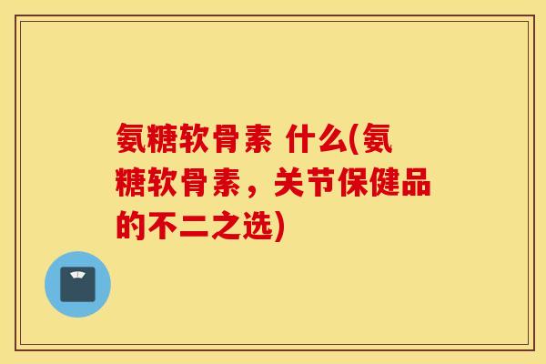 氨糖软骨素 什么(氨糖软骨素,关节保健品的不二之选) 氨糖软骨素 什么(氨糖软骨素,关节保健品的不二之选)
