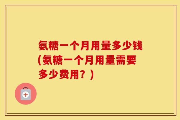 氨糖一个月用量多少钱(氨糖一个月用量需要多少费用？)