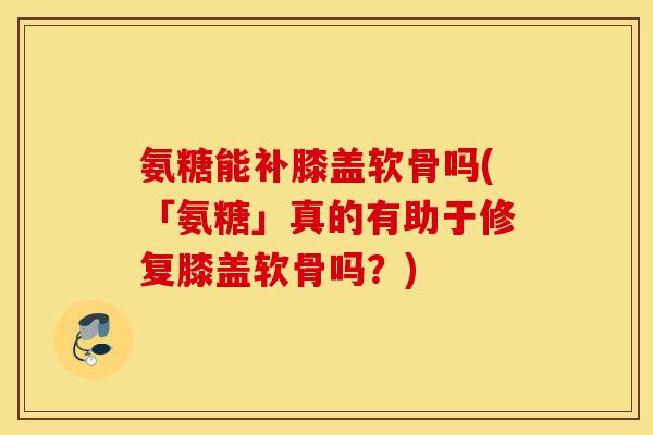 氨糖能补膝盖软骨吗(「氨糖」真的有助于修复膝盖软骨吗？)