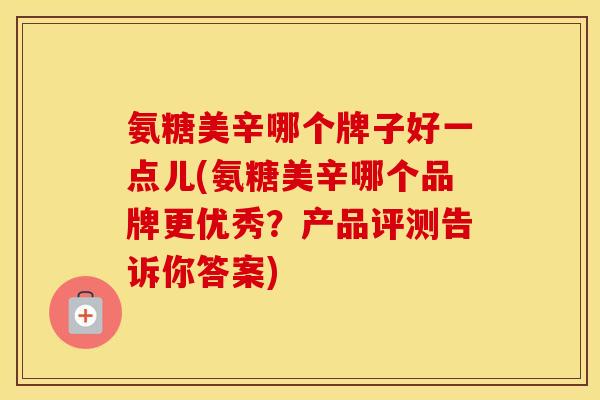 氨糖美辛哪个牌子好一点儿(氨糖美辛哪个品牌更优秀?产品评测告诉你答案) 氨糖美辛哪个牌子好一点儿(氨糖美辛哪个品牌更优秀?产品评测告诉你答案)