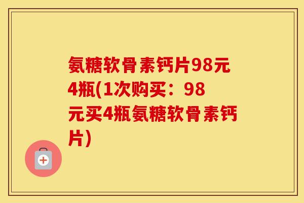 氨糖软骨素钙片98元4瓶(1次购买：98元买4瓶氨糖软骨素钙片)