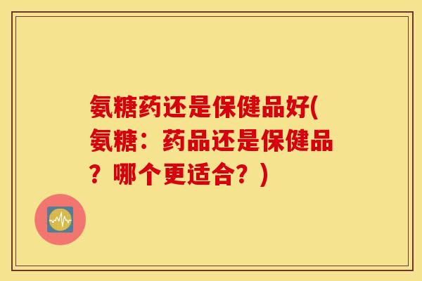 氨糖药还是保健品好(氨糖:药品还是保健品?哪个更适合?) 氨糖药还是保健品好(氨糖:药品还是保健品?哪个更适合?)