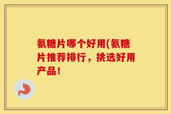 氨糖片哪个好用(氨糖片推荐排行,挑选好用产品! 氨糖片哪个好用(氨糖片推荐排行,挑选好用产品!