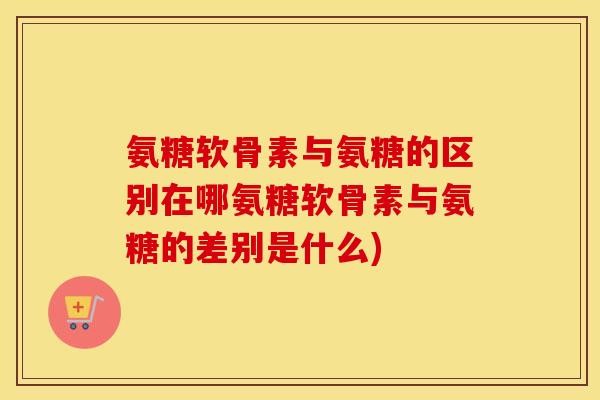氨糖软骨素与氨糖的区别在哪氨糖软骨素与氨糖的差别是什么) 氨糖软骨素与氨糖的区别在哪氨糖软骨素与氨糖的差别是什么)