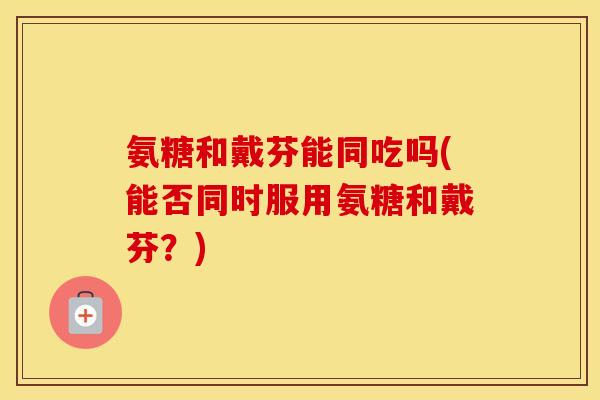 氨糖和戴芬能同吃吗(能否同时服用氨糖和戴芬?) 氨糖和戴芬能同吃吗(能否同时服用氨糖和戴芬?)