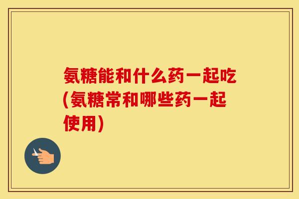 氨糖能和什么药一起吃(氨糖常和哪些药一起使用) 氨糖能和什么药一起吃(氨糖常和哪些药一起使用)