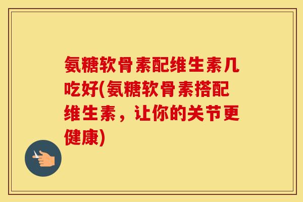 氨糖软骨素配维生素几吃好(氨糖软骨素搭配维生素,让你的关节更健康) 氨糖软骨素配维生素几吃好(氨糖软骨素搭配维生素,让你的关节更健康)