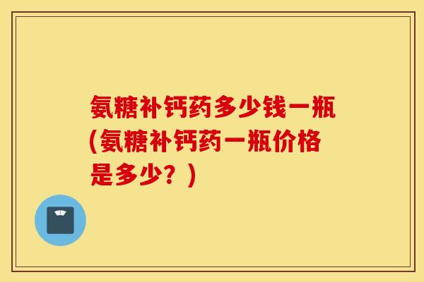 氨糖补钙药多少钱一瓶(氨糖补钙药一瓶价格是多少?) 氨糖补钙药多少钱一瓶(氨糖补钙药一瓶价格是多少?)