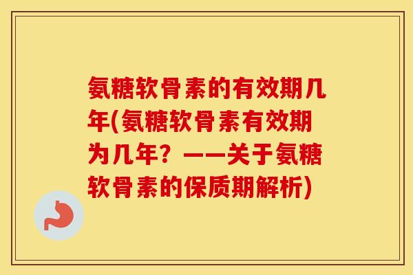 氨糖软骨素的有效期几年(氨糖软骨素有效期为几年？——关于氨糖软骨素的保质期解析)