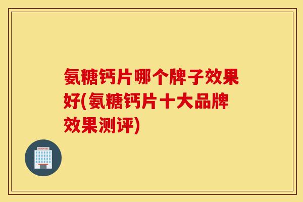 氨糖钙片哪个牌子效果好(氨糖钙片十大品牌效果测评) 氨糖钙片哪个牌子效果好(氨糖钙片十大品牌效果测评)