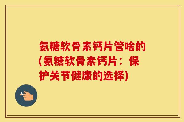 氨糖软骨素钙片管啥的(氨糖软骨素钙片:保护关节健康的选择) 氨糖软骨素钙片管啥的(氨糖软骨素钙片:保护关节健康的选择)
