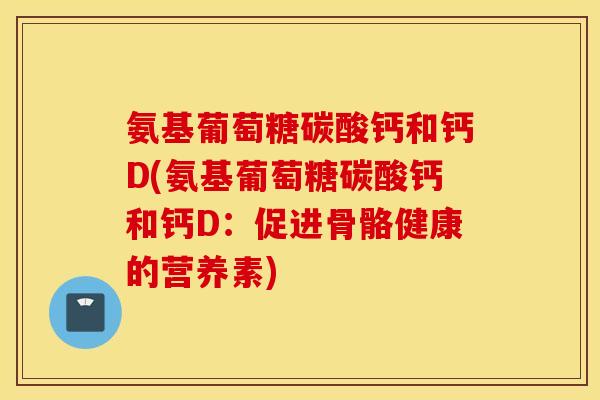 氨基葡萄糖碳酸钙和钙D(氨基葡萄糖碳酸钙和钙D：促进骨骼健康的营养素)