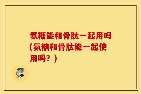 氨糖能和骨肽一起用吗(氨糖和骨肽能一起使用吗?) 氨糖能和骨肽一起用吗(氨糖和骨肽能一起使用吗?)
