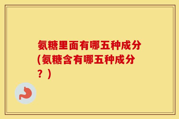 氨糖里面有哪五种成分(氨糖含有哪五种成分?) 氨糖里面有哪五种成分(氨糖含有哪五种成分?)