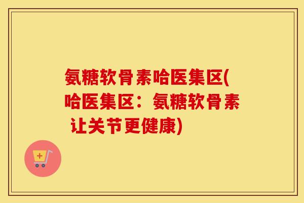 氨糖软骨素哈医集区(哈医集区:氨糖软骨素 让关节更健康) 氨糖软骨素哈医集区(哈医集区:氨糖软骨素 让关节更健康)