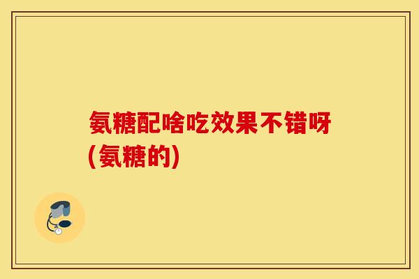 氨糖配啥吃效果不错呀(氨糖的) 氨糖配啥吃效果不错呀(氨糖的)