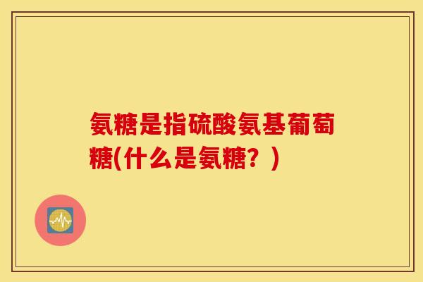 氨糖是指硫酸氨基葡萄糖(什么是氨糖?) 氨糖是指硫酸氨基葡萄糖(什么是氨糖?)
