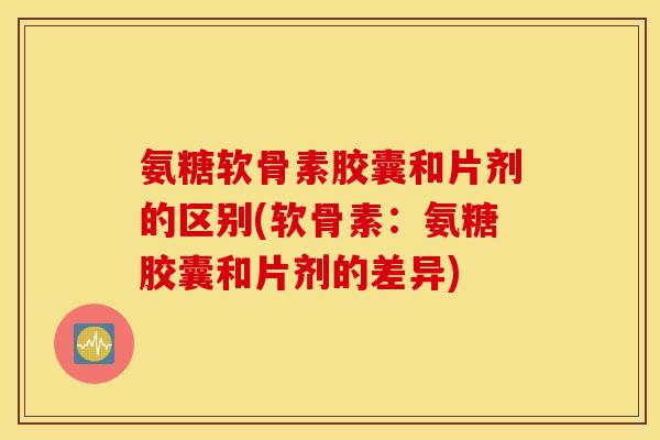 氨糖软骨素胶囊和片剂的区别(软骨素:氨糖胶囊和片剂的差异) 氨糖软骨素胶囊和片剂的区别(软骨素:氨糖胶囊和片剂的差异)