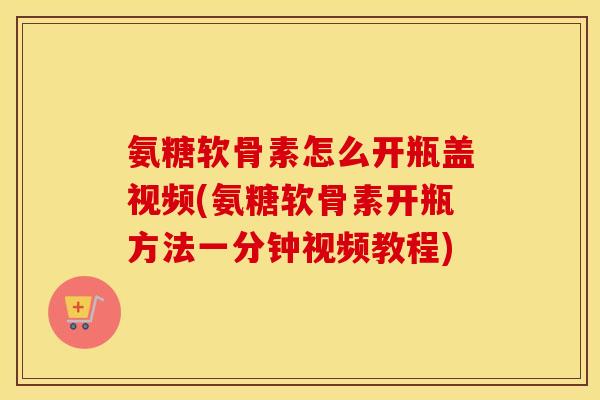 氨糖软骨素怎么开瓶盖视频(氨糖软骨素开瓶方法一分钟视频教程)
