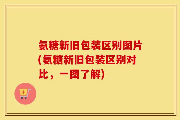 氨糖新旧包装区别图片(氨糖新旧包装区别对比,一图了解) 氨糖新旧包装区别图片(氨糖新旧包装区别对比,一图了解)