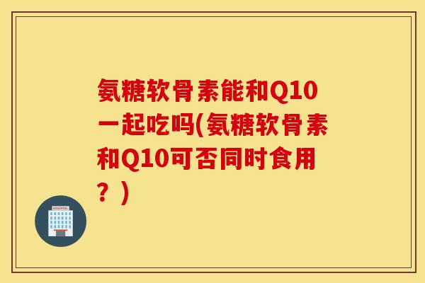 氨糖软骨素能和Q10一起吃吗(氨糖软骨素和Q10可否同时食用?) 氨糖软骨素能和Q10一起吃吗(氨糖软骨素和Q10可否同时食用?)