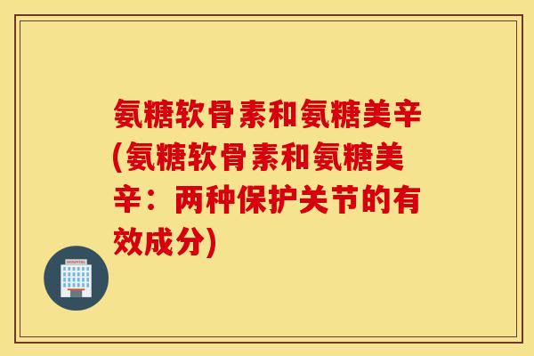氨糖软骨素和氨糖美辛(氨糖软骨素和氨糖美辛:两种保护关节的有效成分) 氨糖软骨素和氨糖美辛(氨糖软骨素和氨糖美辛:两种保护关节的有效成分)