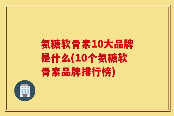 氨糖软骨素10大品牌是什么(10个氨糖软骨素品牌排行榜) 氨糖软骨素10大品牌是什么(10个氨糖软骨素品牌排行榜)