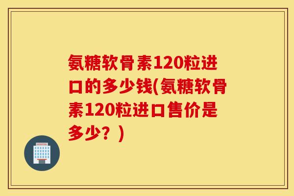 氨糖软骨素120粒进口的多少钱(氨糖软骨素120粒进口售价是多少?) 氨糖软骨素120粒进口的多少钱(氨糖软骨素120粒进口售价是多少?)