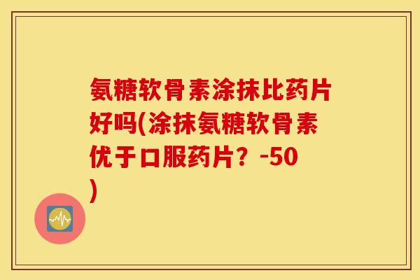 氨糖软骨素涂抹比药片好吗(涂抹氨糖软骨素优于口服药片?-50) 氨糖软骨素涂抹比药片好吗(涂抹氨糖软骨素优于口服药片?-50)