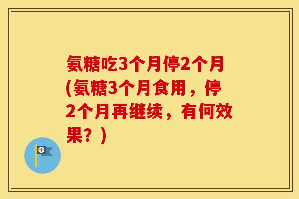 氨糖吃3个月停2个月(氨糖3个月食用,停2个月再继续,有何效果?) 氨糖吃3个月停2个月(氨糖3个月食用,停2个月再继续,有何效果?)