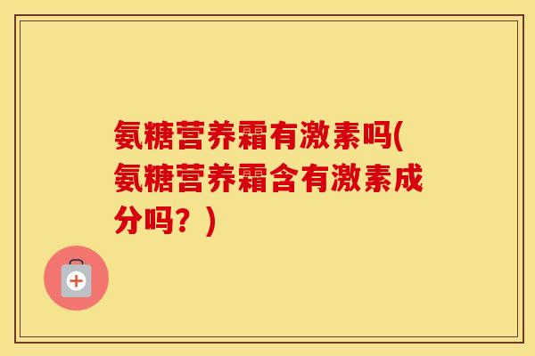 氨糖营养霜有激素吗(氨糖营养霜含有激素成分吗?) 氨糖营养霜有激素吗(氨糖营养霜含有激素成分吗?)