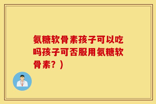 氨糖软骨素孩子可以吃吗孩子可否服用氨糖软骨素?) 氨糖软骨素孩子可以吃吗孩子可否服用氨糖软骨素?)