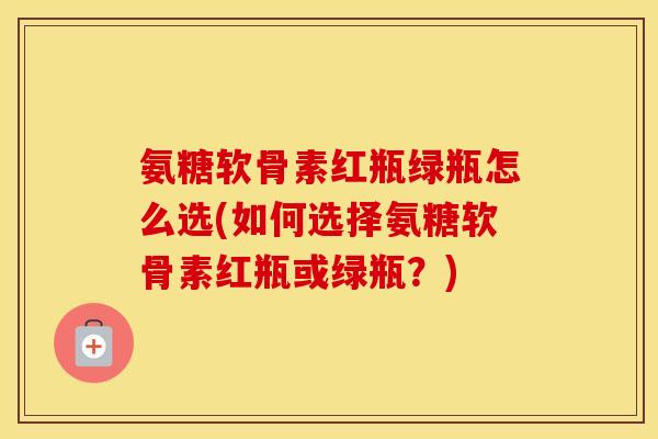 氨糖软骨素红瓶绿瓶怎么选(如何选择氨糖软骨素红瓶或绿瓶?) 氨糖软骨素红瓶绿瓶怎么选(如何选择氨糖软骨素红瓶或绿瓶?)