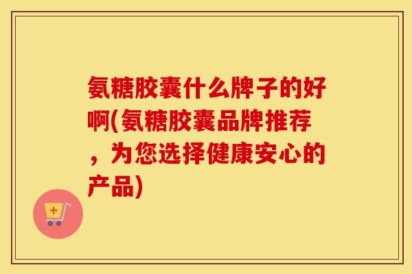 氨糖胶囊什么牌子的好啊(氨糖胶囊品牌推荐,为您选择健康安心的产品) 氨糖胶囊什么牌子的好啊(氨糖胶囊品牌推荐,为您选择健康安心的产品)
