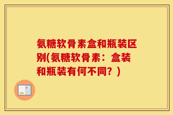 氨糖软骨素盒和瓶装区别(氨糖软骨素：盒装和瓶装有何不同？)