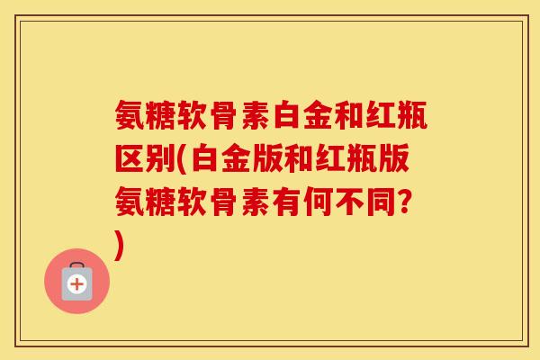 氨糖软骨素白金和红瓶区别(白金版和红瓶版氨糖软骨素有何不同?) 氨糖软骨素白金和红瓶区别(白金版和红瓶版氨糖软骨素有何不同?)