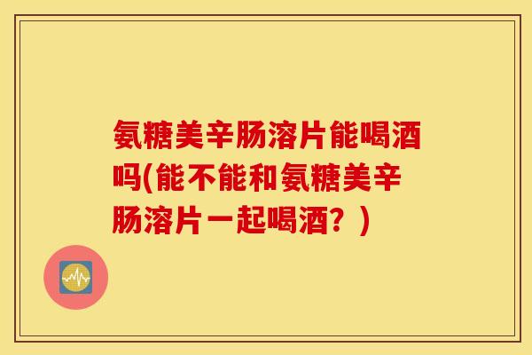 氨糖美辛肠溶片能喝酒吗(能不能和氨糖美辛肠溶片一起喝酒?) 氨糖美辛肠溶片能喝酒吗(能不能和氨糖美辛肠溶片一起喝酒?)