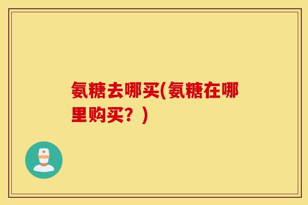 氨糖去哪买(氨糖在哪里购买?) 氨糖去哪买(氨糖在哪里购买?)