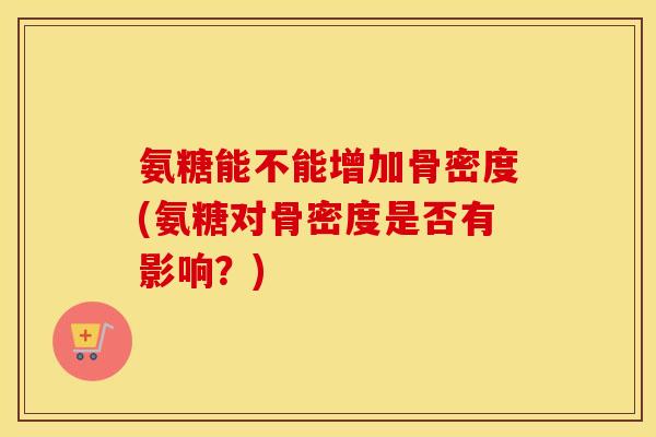 氨糖能不能增加骨密度(氨糖对骨密度是否有影响?) 氨糖能不能增加骨密度(氨糖对骨密度是否有影响?)