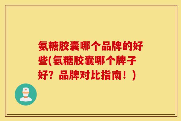 氨糖胶囊哪个品牌的好些(氨糖胶囊哪个牌子好？品牌对比指南！)