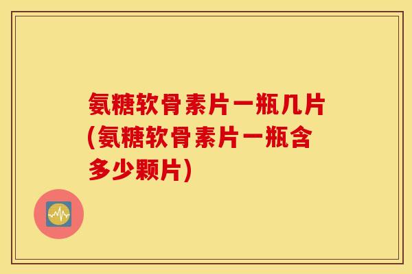 氨糖软骨素片一瓶几片(氨糖软骨素片一瓶含多少颗片) 氨糖软骨素片一瓶几片(氨糖软骨素片一瓶含多少颗片)