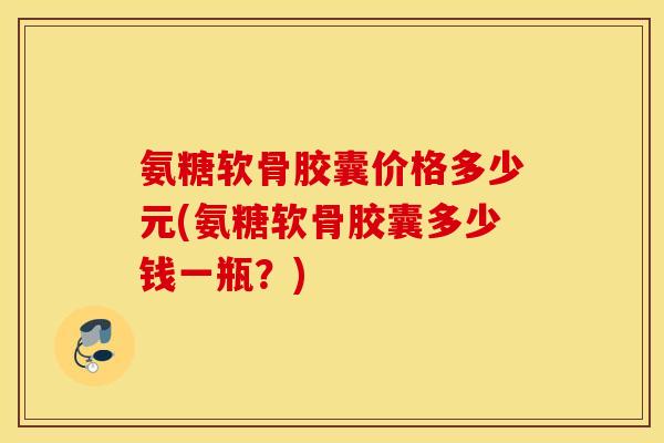 氨糖软骨胶囊价格多少元(氨糖软骨胶囊多少钱一瓶？)