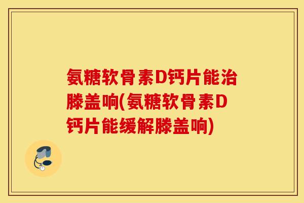 氨糖软骨素D钙片能滕盖响(氨糖软骨素D钙片能缓解滕盖响)