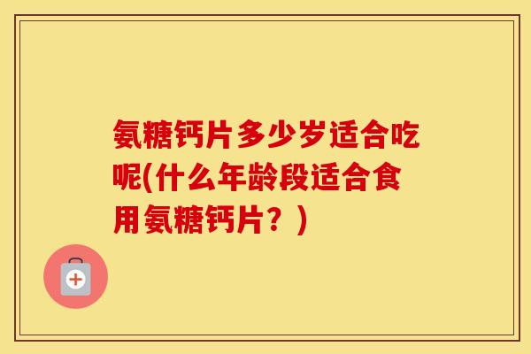 氨糖钙片多少岁适合吃呢(什么年龄段适合食用氨糖钙片?) 氨糖钙片多少岁适合吃呢(什么年龄段适合食用氨糖钙片?)