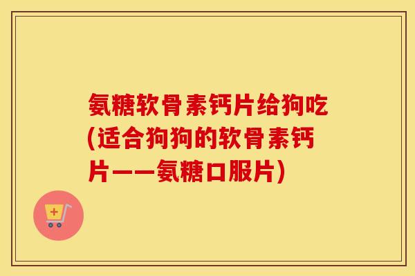 氨糖软骨素钙片给狗吃(适合狗狗的软骨素钙片——氨糖口服片) 氨糖软骨素钙片给狗吃(适合狗狗的软骨素钙片——氨糖口服片)