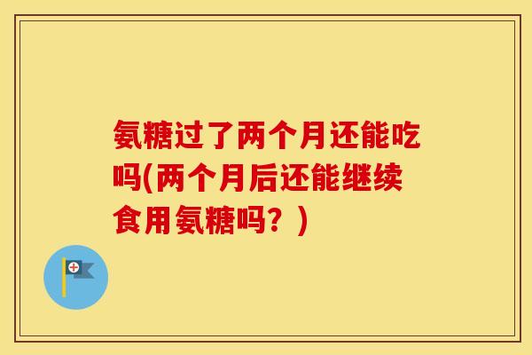 氨糖过了两个月还能吃吗(两个月后还能继续食用氨糖吗?) 氨糖过了两个月还能吃吗(两个月后还能继续食用氨糖吗?)