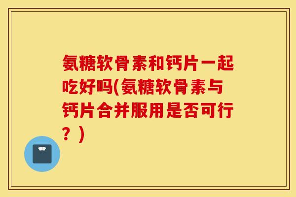 氨糖软骨素和钙片一起吃好吗(氨糖软骨素与钙片合并服用是否可行?) 氨糖软骨素和钙片一起吃好吗(氨糖软骨素与钙片合并服用是否可行?)