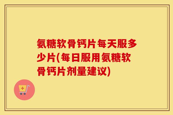 氨糖软骨钙片每天服多少片(每日服用氨糖软骨钙片剂量建议) 氨糖软骨钙片每天服多少片(每日服用氨糖软骨钙片剂量建议)